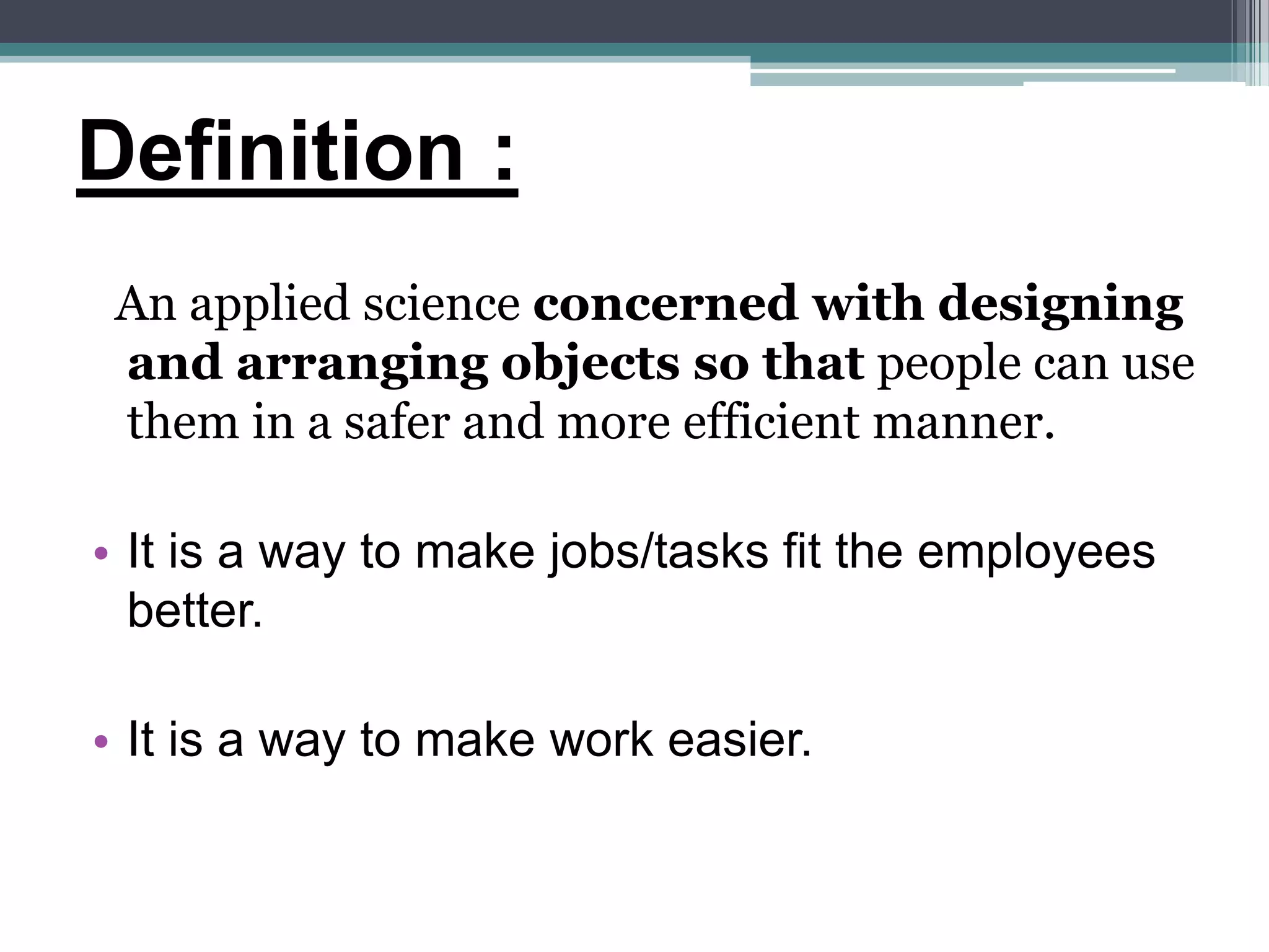 Definition :
An applied science concerned with designing
and arranging objects so that people can use
them in a safer and more efficient manner.
• It is a way to make jobs/tasks fit the employees
better.
• It is a way to make work easier.
 