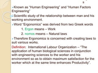 s
Known as “Human Engineering” and “Human Factors
Engineering”
Scientific study of the relationship between man and his
working environment.
Word “Ergonomics” was derived from two Greek words
1. Ergon means – Work
2. nomos means – Natural laws
Therefore Ergonomics is concerned with creating laws to
suit various works.
Definition: International Labour Organization – “The
application of human biological sciences in conjunction
with engineering sciences to the worker and his
environment so as to obtain maximum satisfaction for the
worker which at the same time enhances Productivity”.
 