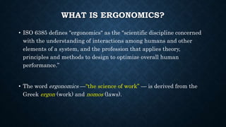 WHAT IS ERGONOMICS?
• ISO 6385 defines "ergonomics" as the "scientific discipline concerned
with the understanding of interactions among humans and other
elements of a system, and the profession that applies theory,
principles and methods to design to optimize overall human
performance.”
• The word ergonomics —“the science of work” — is derived from the
Greek ergon (work) and nomos (laws).
 