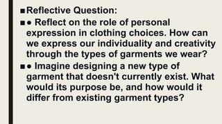 ■Reflective Question:
■● Reflect on the role of personal
expression in clothing choices. How can
we express our individuality and creativity
through the types of garments we wear?
■● Imagine designing a new type of
garment that doesn't currently exist. What
would its purpose be, and how would it
differ from existing garment types?
 