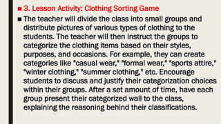 ■ 3. Lesson Activity: Clothing Sorting Game
■ The teacher will divide the class into small groups and
distribute pictures of various types of clothing to the
students. The teacher will then instruct the groups to
categorize the clothing items based on their styles,
purposes, and occasions. For example, they can create
categories like "casual wear," "formal wear," "sports attire,"
"winter clothing," "summer clothing," etc. Encourage
students to discuss and justify their categorization choices
within their groups. After a set amount of time, have each
group present their categorized wall to the class,
explaining the reasoning behind their classifications.
 