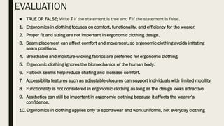 EVALUATION
■ TRUE OR FALSE; Write T if the statement is true and F if the statement is false.
1. Ergonomics in clothing focuses on comfort, functionality, and efficiency for the wearer.
2. Proper fit and sizing are not important in ergonomic clothing design.
3. Seam placement can affect comfort and movement, so ergonomic clothing avoids irritating
seam positions.
4. Breathable and moisture-wicking fabrics are preferred for ergonomic clothing.
5. Ergonomic clothing ignores the biomechanics of the human body.
6. Flatlock seams help reduce chafing and increase comfort.
7. Accessibility features such as adjustable closures can support individuals with limited mobility.
8. Functionality is not considered in ergonomic clothing as long as the design looks attractive.
9. Aesthetics can still be important in ergonomic clothing because it affects the wearer’s
confidence.
10.Ergonomics in clothing applies only to sportswear and work uniforms, not everyday clothing
 