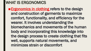 WHAT IS ERGONOMICS
■Ergonomics in clothing refers to the design
and construction of garments to maximize
comfort, functionality, and efficiency for the
wearer. It involves understanding the
biomechanics and movements of the human
body and incorporating this knowledge into
the design process to create clothing that fits
well, supports natural movements, and
minimizes strain or discomfort
 