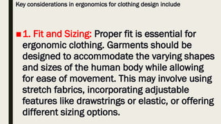 Key considerations in ergonomics for clothing design include
■1. Fit and Sizing: Proper fit is essential for
ergonomic clothing. Garments should be
designed to accommodate the varying shapes
and sizes of the human body while allowing
for ease of movement. This may involve using
stretch fabrics, incorporating adjustable
features like drawstrings or elastic, or offering
different sizing options.
 