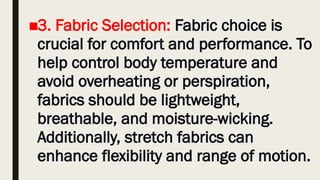 ■3. Fabric Selection: Fabric choice is
crucial for comfort and performance. To
help control body temperature and
avoid overheating or perspiration,
fabrics should be lightweight,
breathable, and moisture-wicking.
Additionally, stretch fabrics can
enhance flexibility and range of motion.
 