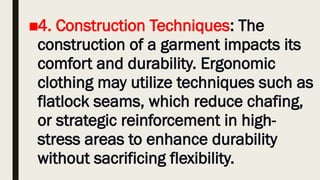 ■4. Construction Techniques: The
construction of a garment impacts its
comfort and durability. Ergonomic
clothing may utilize techniques such as
flatlock seams, which reduce chafing,
or strategic reinforcement in high-
stress areas to enhance durability
without sacrificing flexibility.
 
