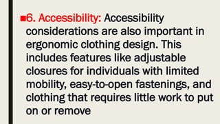 ■6. Accessibility: Accessibility
considerations are also important in
ergonomic clothing design. This
includes features like adjustable
closures for individuals with limited
mobility, easy-to-open fastenings, and
clothing that requires little work to put
on or remove
 