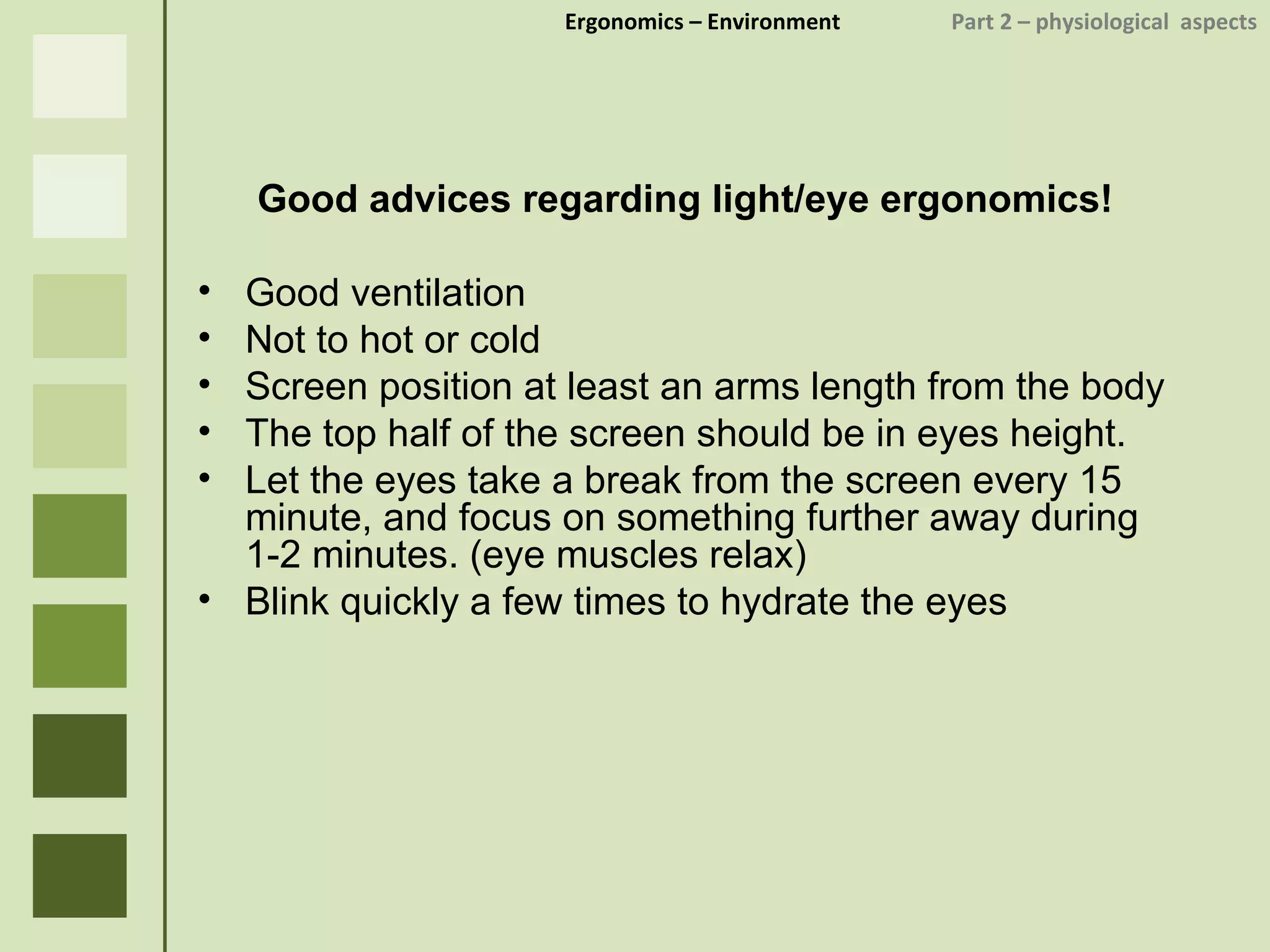 Ergonomics  – Environment    Part 2 –  physiological  aspects Good advices regarding light/eye ergonomics! Good ventilation Not to hot or cold Screen position at least an arms length from the body The top half of the screen should be in eyes height. Let the eyes take a break from the screen every 15 minute, and focus on something further away during 1-2 minutes. (eye muscles relax) Blink quickly a few times to hydrate the eyes  