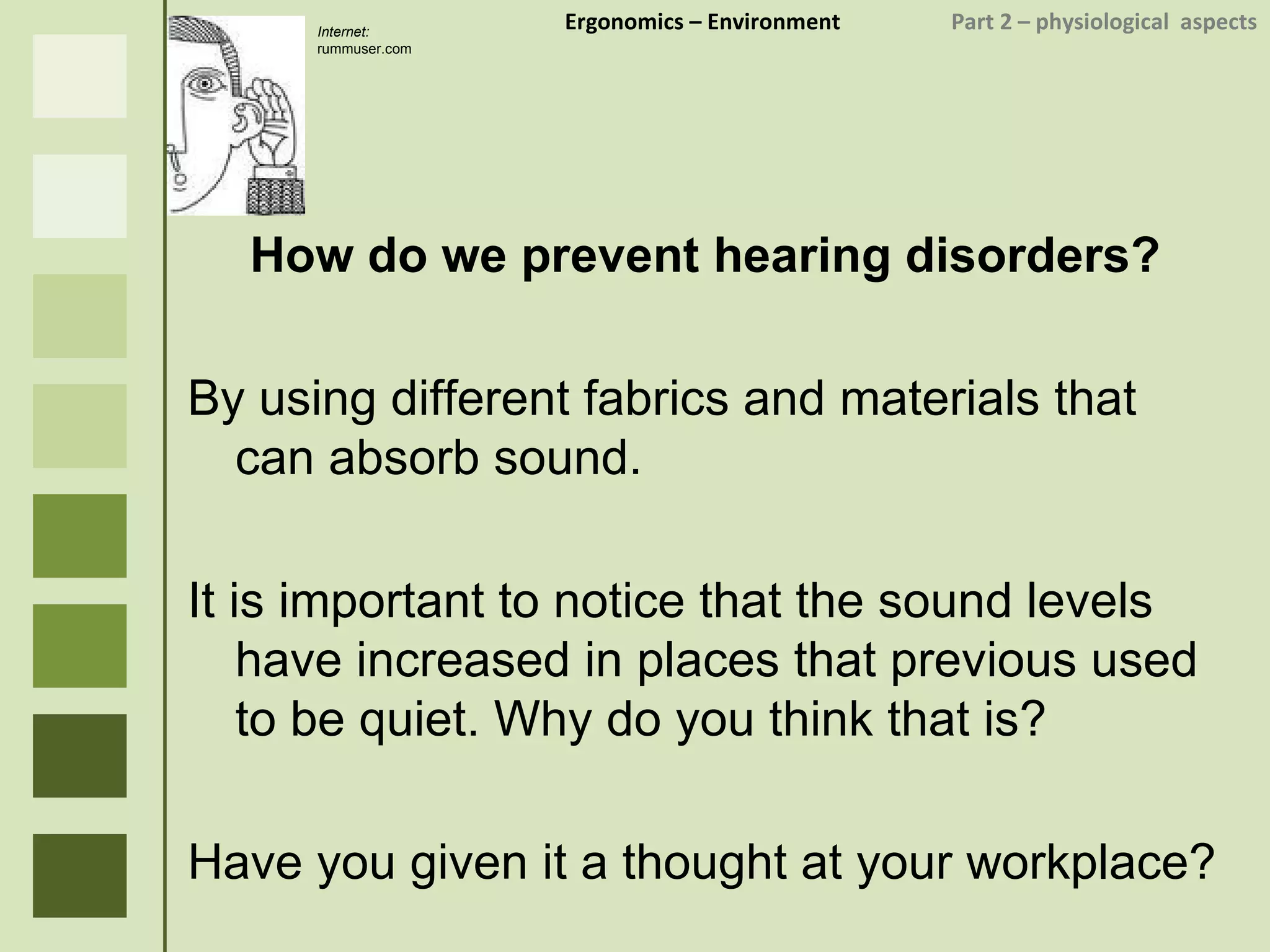 Ergonomics  – Environment    Part 2 –  physiological  aspects How do we prevent hearing disorders? By using different fabrics and materials that can absorb sound. It is important to notice that the sound levels have increased in places that previous used to be quiet. Why do you think that is? Have you given it a thought at your workplace? Internet:  rummuser.com 