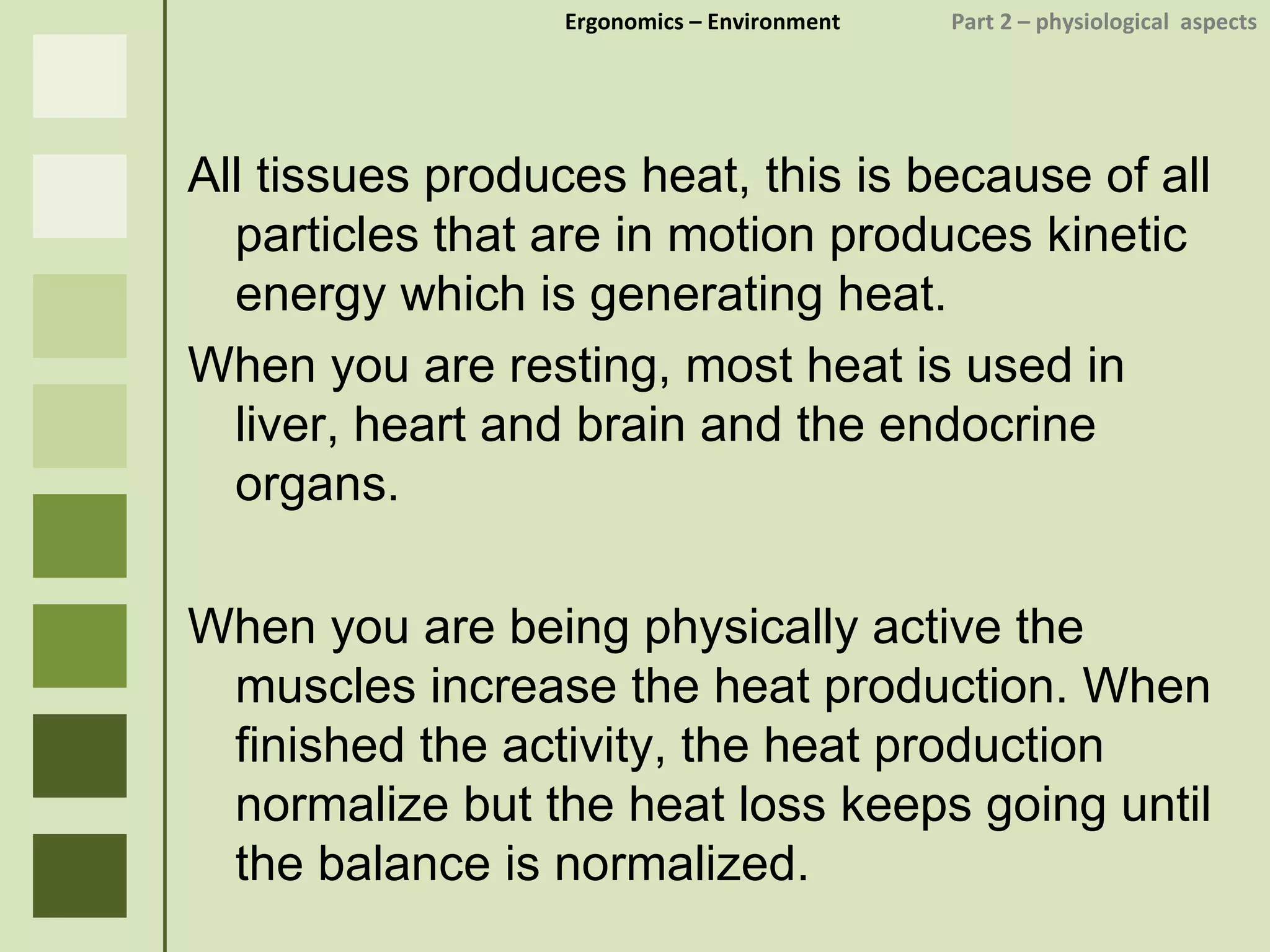 Ergonomics  – Environment    Part 2 –  physiological  aspects All tissues produces heat, this is because of all particles that are in motion produces kinetic energy which is generating heat. When you are resting, most heat is used in liver, heart and brain and the endocrine organs. When you are being physically active the muscles increase the heat production. When finished the activity, the heat production normalize but the heat loss keeps going until the balance is normalized. 