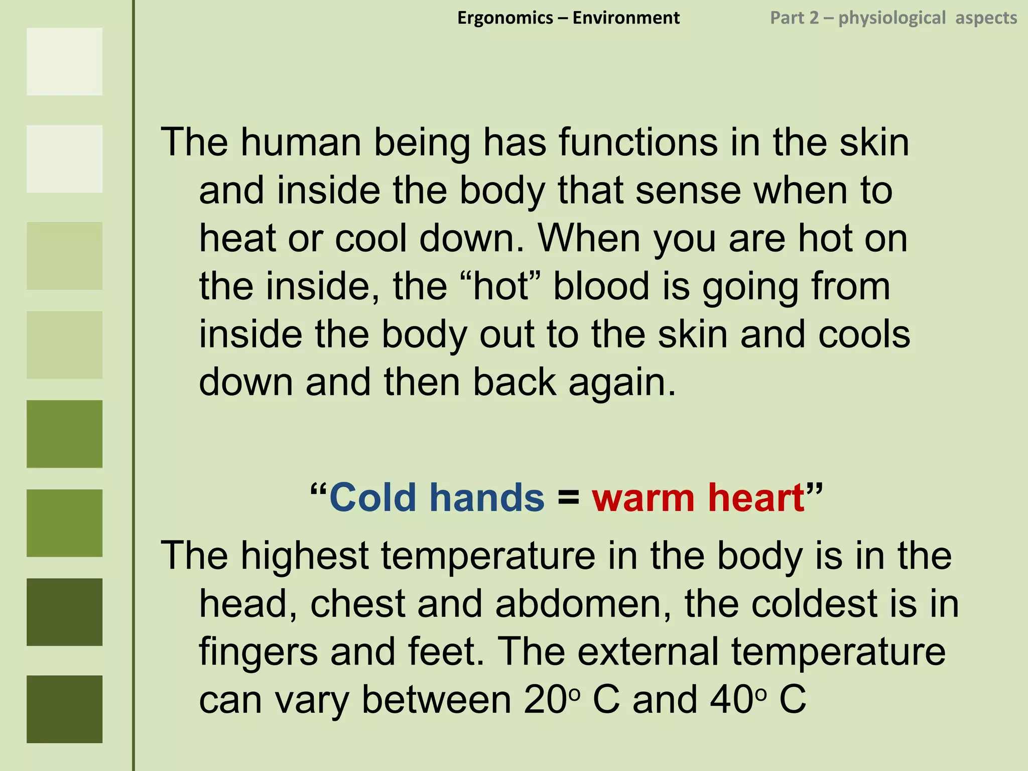 Ergonomics  – Environment    Part 2 –  physiological  aspects The human being has functions in the skin and inside the body that sense when to heat or cool down. When you are hot on the inside, the “hot” blood is going from inside the body out to the skin and cools down and then back again. “ Cold hands  =  warm heart ” The highest temperature in the body is in the head, chest and abdomen, the coldest is in fingers and feet. The external temperature can vary between 20 o  C and 40 o  C 