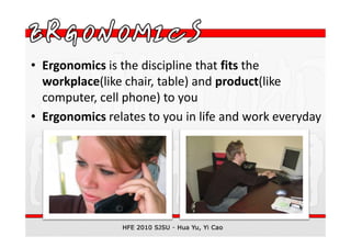 • Ergonomics is the discipline that fits the
  workplace(like chair, table) and product(like
  computer, cell phone) to you
• Ergonomics relates to you in life and work everyday
 