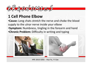 1 Cell Phone Elbow
•Cause: Long chats stretch the nerve and choke the blood
supply to the ulnar nerve inside your elbow
•Symptom: Numbness, tingling in the forearm and hand
•Chronic Problem: Difficulty in writing and typing
 