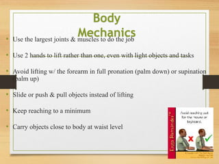 • Use the largest joints & muscles to do the job
• Use 2 hands to lift rather than one, even with light objects and tasks
• Avoid lifting w/ the forearm in full pronation (palm down) or supination
(palm up)
• Slide or push & pull objects instead of lifting
• Keep reaching to a minimum
• Carry objects close to body at waist level
Body
Mechanics
 