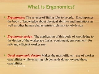  Ergonomics: The science of fitting jobs to people. Encompasses
the body of knowledge about physical abilities and limitations as
well as other human characteristics relevant to job design
 Ergonomic design: The application of this body of knowledge to
the design of the workplace (tasks, equipment, environment) for
safe and efficient worker use
 Good ergonomic design: Makes the most efficient use of worker
capabilities while ensuring job demands do not exceed those
capabilities
What is Ergonomics?
PPT-010-02
2
 