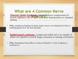 What are 4 Common Nerve
injuries?
I. Thoracic Outlet Syndrome: brachial plexus compression d/t
muscle tightness side of neck from poor head position or slumped
posture
• S/Sx: numbness/tingling in hand, made worse w/overhead activities or
cradling phone b/w ear and shoulder
II. Radial tunnel syndrome: compressed radial nerve @ outside of
elbow d/t repetitive wrist & finger extension or turning of forearm
• S/Sx: Sensations from elbow to base of thumb w/ wrist weakness a
common sx
 