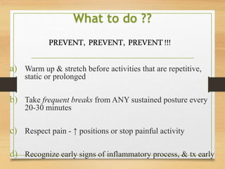 What to do ??
a) Warm up & stretch before activities that are repetitive,
static or prolonged
b) Take frequent breaks from ANY sustained posture every
20-30 minutes
c) Respect pain - ↑ positions or stop painful activity
d) Recognize early signs of inflammatory process, & tx early
PREVENT, PREVENT, PREVENT!!!
 