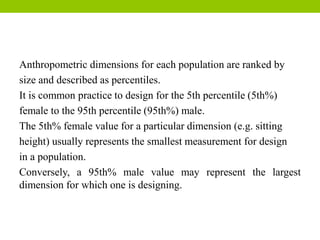 Anthropometric dimensions for each population are ranked by
size and described as percentiles.
It is common practice to design for the 5th percentile (5th%)
female to the 95th percentile (95th%) male.
The 5th% female value for a particular dimension (e.g. sitting
height) usually represents the smallest measurement for design
in a population.
Conversely, a 95th% male value may represent the largest
dimension for which one is designing.
 