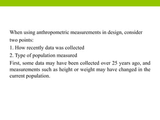 When using anthropometric measurements in design, consider
two points:
1. How recently data was collected
2. Type of population measured
First, some data may have been collected over 25 years ago, and
measurements such as height or weight may have changed in the
current population.
 