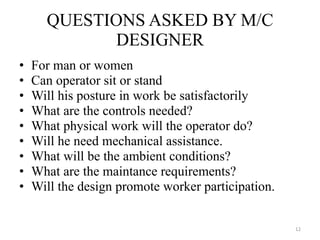 For man or women Can operator sit or stand Will his posture in work be satisfactorily What are the controls needed? What physical work will the operator do? Will he need mechanical assistance. What will be the ambient conditions? What are the maintance requirements? Will the design promote worker participation. QUESTIONS ASKED BY M/C DESIGNER 