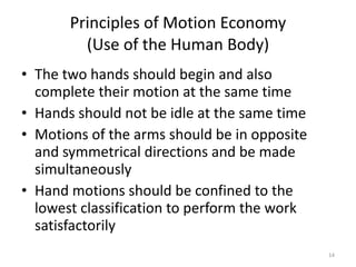 Principles of Motion Economy (Use of the Human Body) The two hands should begin and also complete their motion at the same time Hands should not be idle at the same time Motions of the arms should be in opposite and symmetrical directions and be made simultaneously Hand motions should be confined to the lowest classification to perform the work satisfactorily 