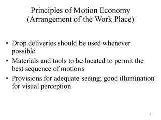 Principles of Motion Economy (Arrangement of the Work Place) Drop deliveries should be used whenever possible Materials and tools to be located to permit the best sequence of motions Provisions for adequate seeing; good illumination for visual perception 