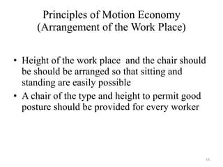 Principles of Motion Economy (Arrangement of the Work Place) Height of the work place  and the chair should be should be arranged so that sitting and standing are easily possible A chair of the type and height to permit good posture should be provided for every worker 