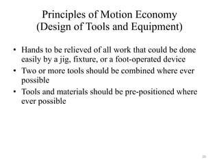 Principles of Motion Economy (Design of Tools and Equipment) Hands to be relieved of all work that could be done easily by a jig, fixture, or a foot-operated device Two or more tools should be combined where ever possible Tools and materials should be pre-positioned where ever possible 