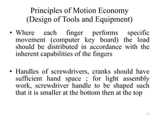 Principles of Motion Economy (Design of Tools and Equipment) Where each finger performs specific movement (computer key board) the load should be distributed in accordance with the inherent capabilities of the fingers Handles of screwdrivers, cranks should have sufficient hand space ; for light assembly work, screwdriver handle to be shaped such that it is smaller at the bottom then at the top 