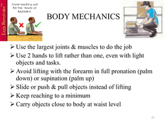 BODY MECHANICS Use the largest joints & muscles to do the job Use 2 hands to lift rather than one, even with light objects and tasks. Avoid lifting with the forearm in full pronation (palm down) or supination (palm up) Slide or push & pull objects instead of lifting Keep reaching to a minimum Carry objects close to body at waist level 