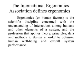 The International Ergonomics Association defines ergonomics  Ergonomics (or human factors) is the scientific discipline concerned with the understanding of interactions among humans and other elements of a system, and the profession that applies theory, principles, data and methods to design in order to optimize human well-being and overall system performance. 