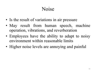 Noise Is the result of variations in air pressure May result from human speech, machine operation, vibrations, and reverberation Employees have the ability to adapt to noisy environment within reasonable limits Higher noise levels are annoying and painful 