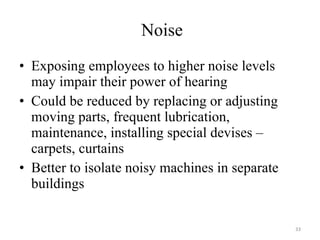 Noise Exposing employees to higher noise levels may impair their power of hearing Could be reduced by replacing or adjusting moving parts, frequent lubrication, maintenance, installing special devises – carpets, curtains Better to isolate noisy machines in separate buildings 