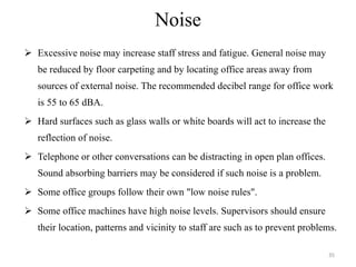 Noise Excessive noise may increase staff stress and fatigue. General noise may be reduced by floor carpeting and by locating office areas away from sources of external noise. The recommended decibel range for office work is 55 to 65 dBA. Hard surfaces such as glass walls or white boards will act to increase the reflection of noise. Telephone or other conversations can be distracting in open plan offices. Sound absorbing barriers may be considered if such noise is a problem. Some office groups follow their own "low noise rules". Some office machines have high noise levels. Supervisors should ensure their location, patterns and vicinity to staff are such as to prevent problems. 