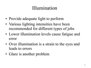 Illumination Provide adequate light to perform Various lighting intensities have been recommended for different types of jobs Lower illumination levels cause fatigue and error Over illumination is a strain to the eyes and leads to errors  Glare is another problem 