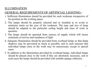ILLUMINATION GENERAL REQUIREMENTS OF ARTIFICIAL LIGHTING .- 1 . Sufficient illumination should be provided for each workman irrespective of his position on the working space. 2. The lamps should be properly selected and so installed as to avoid or minimize strain on the eyes of the workmen. The type and size of lamp should be adapted to the particular ceiling height and class of work in question. 3. The lamps should be operated from sources of supply which will insure continuity of service and steadiness of light. 4. Adequate illumination should be provided from overhead lamps so that sharp shadows may be prevented as much as possible, and in such measure that individual lamps close to the work may be unnecessary except in special cases. 5. In addition to the illumination provided by overhead lamps, individual lamps should be placed close to the work if they are absolutely necessary, and in such cases the lamps should be provided with suitable opaque reflectors. 