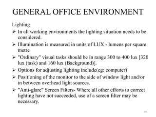 GENERAL OFFICE ENVIRONMENT Lighting In all working environments the lighting situation needs to be considered. Illumination is measured in units of LUX - lumens per square metre "Ordinary" visual tasks should be in range 300 to 400 lux [320 lux (task) and 160 lux (Background)].  Options for adjusting lighting include(eg: computer) Positioning of the monitor to the side of window light and/or in between overhead light sources. "Anti-glare" Screen Filters- Where all other efforts to correct lighting have not succeeded, use of a screen filter may be necessary.  