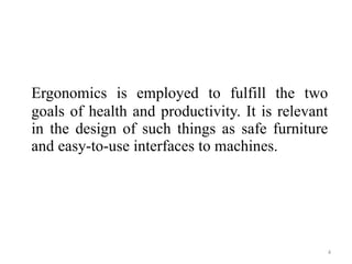 Ergonomics is employed to fulfill the two goals of health and productivity. It is relevant in the design of such things as safe furniture and easy-to-use interfaces to machines. 