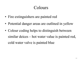 Colours Fire extinguishers are painted red Potential danger areas are outlined in yellow Colour coding helps to distinguish between similar deices – hot water value is painted red, cold water valve is painted blue 