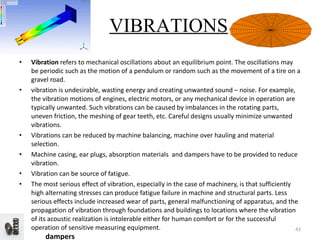 Vibration  refers to mechanical oscillations about an equilibrium point. The oscillations may be periodic such as the motion of a pendulum or random such as the movement of a tire on a gravel road. vibration is undesirable, wasting energy and creating unwanted sound – noise. For example, the vibration motions of engines, electric motors, or any mechanical device in operation are typically unwanted. Such vibrations can be caused by imbalances in the rotating parts, uneven friction, the meshing of gear teeth, etc. Careful designs usually minimize unwanted vibrations. Vibrations can be reduced by machine balancing, machine over hauling and material selection. Machine casing, ear plugs, absorption materials  and dampers have to be provided to reduce vibration. Vibration can be source of fatigue. The most serious effect of vibration, especially in the case of machinery, is that sufficiently high alternating stresses can produce fatigue failure in machine and structural parts. Less serious effects include increased wear of parts, general malfunctioning of apparatus, and the propagation of vibration through foundations and buildings to locations where the vibration of its acoustic realization is intolerable either for human comfort or for the successful operation of sensitive measuring equipment. dampers VIBRATIONS 