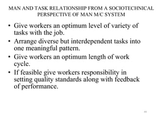 Give workers an optimum level of variety of tasks with the job. Arrange diverse but interdependent tasks into one meaningful pattern. Give workers an optimum length of work cycle. If feasible give workers responsibility in setting quality standards along with feedback of performance. MAN AND TASK RELATIONSHIP FROM A SOCIOTECHNICAL PERSPECTIVE OF MAN M/C SYSTEM 