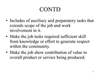 Includes of auxiliary and preparatory tasks that extends scope of the job and work involvement in it. Make the job tasks required sufficient skill from knowledge or effort to generate respect within the community. Make the job show contribution of value to overall product or service being produced. CONTD 
