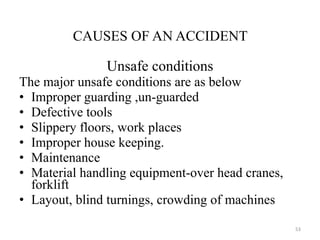 CAUSES OF AN ACCIDENT Unsafe conditions The major unsafe conditions are as below Improper guarding ,un-guarded Defective tools  Slippery floors, work places Improper house keeping. Maintenance Material handling equipment-over head cranes, forklift Layout, blind turnings, crowding of machines  