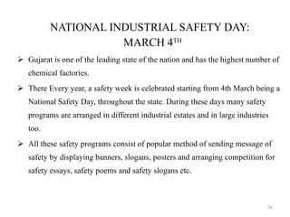NATIONAL INDUSTRIAL SAFETY DAY: MARCH 4 TH   Gujarat is one of the leading state of the nation and has the highest number of chemical factories. There Every year, a safety week is celebrated starting from 4th March being a National Safety Day, throughout the state. During these days many safety programs are arranged in different industrial estates and in large industries too. All these safety programs consist of popular method of sending message of safety by displaying banners, slogans, posters and arranging competition for safety essays, safety poems and safety slogans etc. 