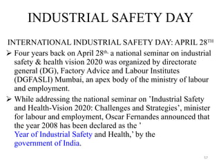 INDUSTRIAL SAFETY DAY INTERNATIONAL INDUSTRIAL SAFETY DAY: APRIL 28 TH Four years back on April 28 th,  a national seminar on industrial safety & health vision 2020 was organized by directorate general (DG), Factory Advice and Labour Institutes (DGFASLI) Mumbai, an apex body of the ministry of labour and employment. While addressing the national seminar on ’Industrial Safety and Health-Vision 2020: Challenges and Strategies’, minister for labour and employment, Oscar Fernandes announced that the year 2008 has been declared as the ’ Year of Industrial Safety  and Health,’ by the  government of India .  