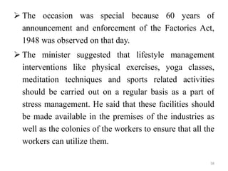 The occasion was special because 60 years of announcement and enforcement of the Factories Act, 1948 was observed on that day. The minister suggested that lifestyle management interventions like physical exercises, yoga classes, meditation techniques and sports related activities should be carried out on a regular basis as a part of stress management. He said that these facilities should be made available in the premises of the industries as well as the colonies of the workers to ensure that all the workers can utilize them.  