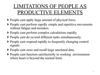 People cant apply large amount of physical force. People cant perform rapidly simple and repetitive movements without fatigue and mistakes. People cant perform complex calculations rapidly. People cant do several different tasks simultaneously. People cant respond rapidly to frequently changing control signals. People cant store and recall large unrelated data. People cant function satisfactorily in working  environment where heart is beyond the normal limit. LIMITATIONS OF PEOPLE AS PRODUCTIVE ELEMENTS 