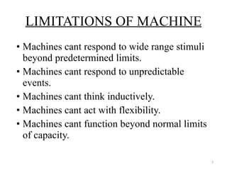 Machines cant respond to wide range stimuli beyond predetermined limits. Machines cant respond to unpredictable events. Machines cant think inductively. Machines cant act with flexibility. Machines cant function beyond normal limits of capacity. LIMITATIONS OF MACHINE 