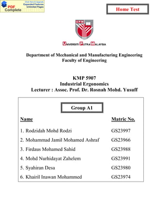 Department of Mechanical and Manufacturing Engineering
Faculty of Engineering
KMP 5907
Industrial Ergonomics
Lecturer : Assoc. Prof. Dr. Rosnah Mohd. Yusuff
Take home test
KMP 5907 : Industrial Ergonomics 27 February 2010
Due : 27 March 2010
Name Matric No.
1. Rodzidah Mohd Rodzi GS23997
2. Mohammad Jamil Mohamed Ashraf GS23966
3. Firdaus Mohamed Sahid GS23988
4. Mohd Nurhidayat Zahelem GS23991
5. Syahiran Desa GS23980
6. Khairil Inawan Mohammed GS23974
Group A1
Home TestDocumentsPDF
Complete
Click Here & Upgrade
Expanded Features
Unlimited Pages
 