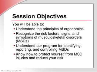 Session Objectives You will be able to: Understand the principles of ergonomics Recognize the risk factors, signs, and symptoms of musculoskeletal disorders (MSDs) Understand our program for identifying, reporting, and controlling MSDs Know how to protect yourself from MSD injuries and reduce your risk 